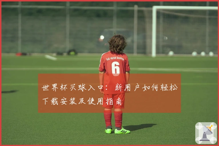 世界杯买球入口：新用户如何轻松下载安装及使用指南