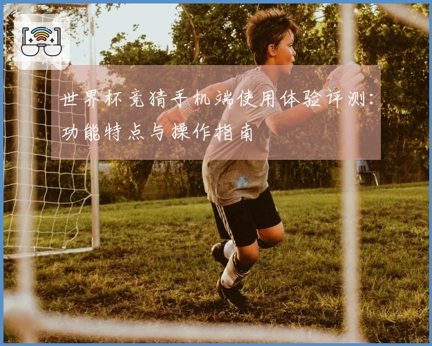 世界杯竞猜手机端使用体验评测：功能特点与操作指南