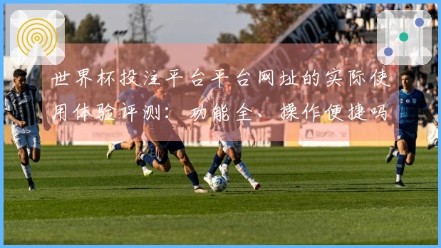 世界杯投注平台平台网址的实际使用体验评测：功能全、操作便捷吗？