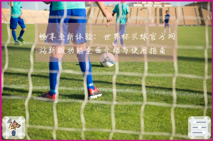 畅享全新体验：世界杯买球官方网站新版功能全面介绍与使用指南